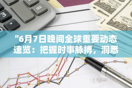 "6月7日晚间全球重要动态速览：把握时事脉搏，洞悉世界风云"