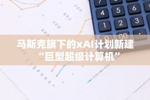 马斯克旗下的xAI计划新建“巨型超级计算机”