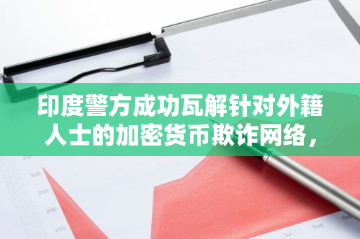 印度警方成功瓦解针对外籍人士的加密货币欺诈网络，打击非法活动