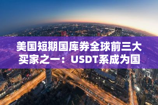 美国短期国库券全球前三大买家之一：USDT系成为国际金融市场的重要参与者