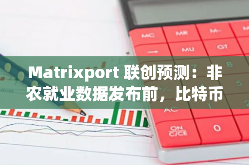 Matrixport 联创预测：非农就业数据发布前，比特币或将维持在7万美元的区间内震荡整理