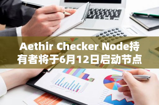 Aethir Checker Node持有者将于6月12日启动节点，并在未来四年内获得ATH总量的15%奖励