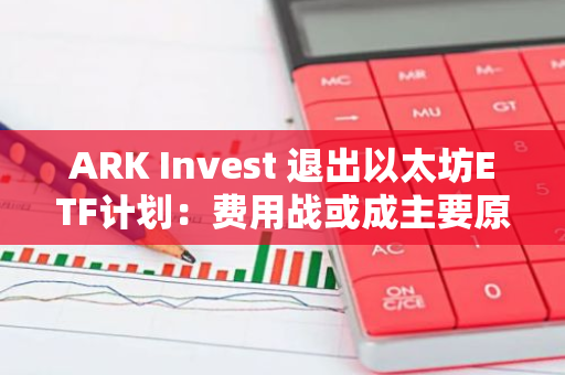 ARK Invest 退出以太坊ETF计划：费用战或成主要原因