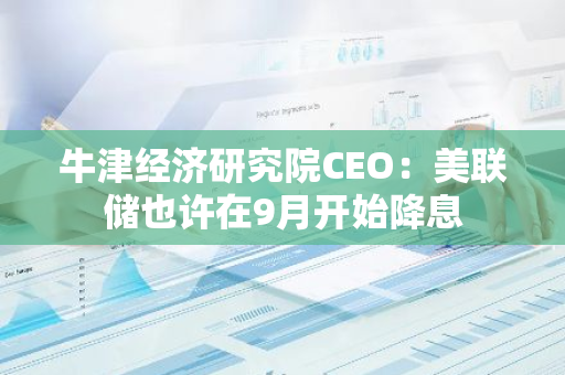 牛津经济研究院CEO：美联储也许在9月开始降息