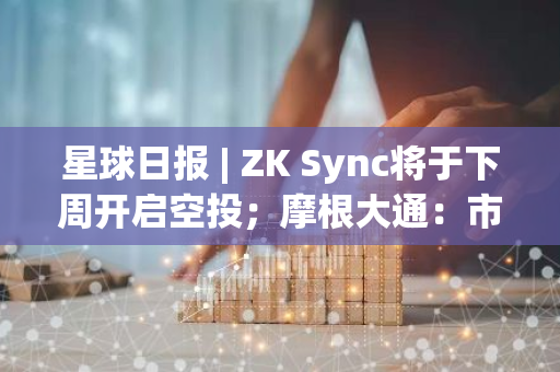 星球日报 | ZK Sync将于下周开启空投；摩根大通：市场共识认为特朗普会赢得选举（6月12日）