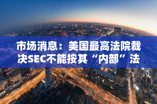 市场消息：美国最高法院裁决SEC不能按其“内部”法律诉讼进行处罚