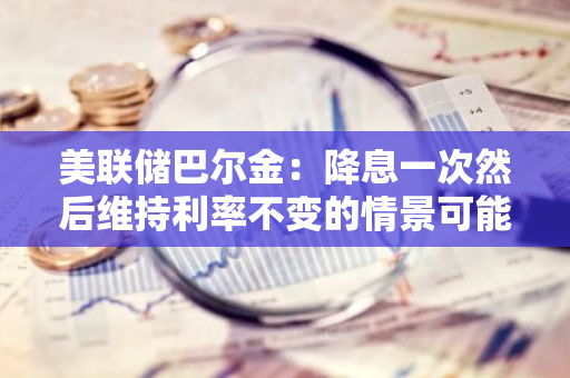 美联储巴尔金：降息一次然后维持利率不变的情景可能合理