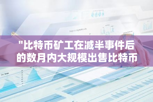 "比特币矿工在减半事件后的数月内大规模出售比特币：市场影响与分析"