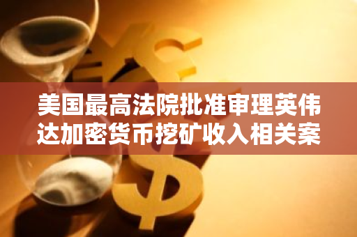 美国最高法院批准审理英伟达加密货币挖矿收入相关案件，引发行业关注