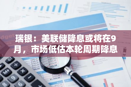 瑞银：美联储降息或将在9月，市场低估本轮周期降息幅度
