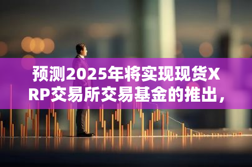 预测2025年将实现现货XRP交易所交易基金的推出，为加密货币市场带来新的投资机会