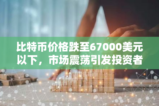 比特币价格跌至67000美元以下，市场震荡引发投资者关注
