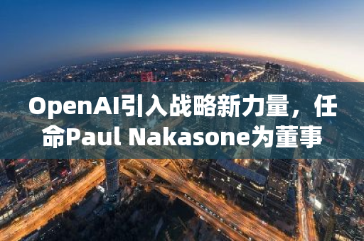 OpenAI引入战略新力量，任命Paul Nakasone为董事会成员，推动人工智能领域发展