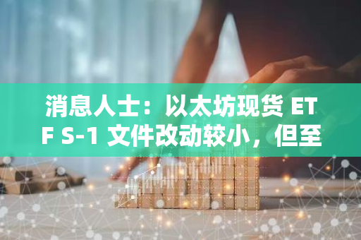 消息人士：以太坊现货 ETF S-1 文件改动较小，但至少可能有另一轮修改