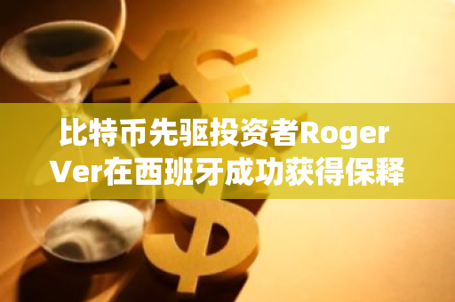 比特币先驱投资者Roger Ver在西班牙成功获得保释，重获自由