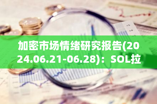 加密市场情绪研究报告(2024.06.21-06.28)：SOL拉涨7%，VanEck提交Solana Trust基金申请