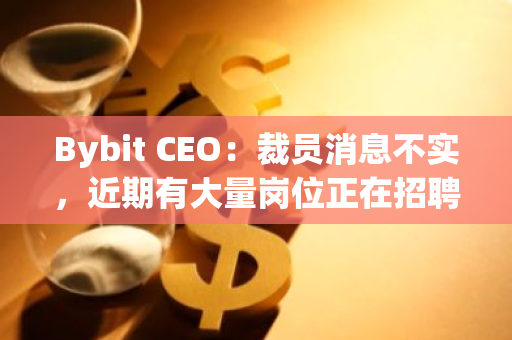 Bybit CEO：裁员消息不实，近期有大量岗位正在招聘