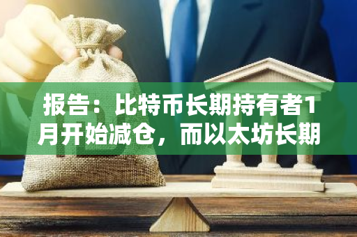 报告：比特币长期持有者1月开始减仓，而以太坊长期持有者则在累积