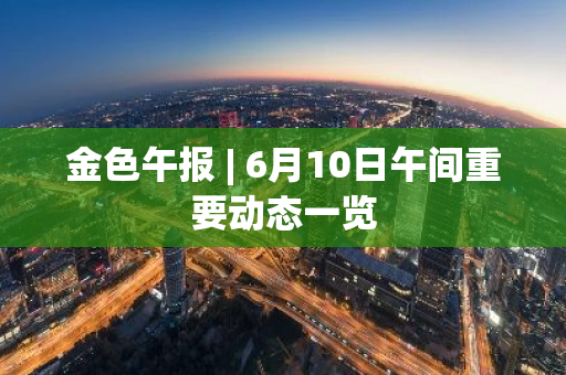 金色午报 | 6月10日午间重要动态一览