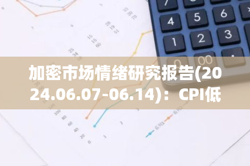 加密市场情绪研究报告(2024.06.07-06.14)：CPI低于预期，议息会议维持利率