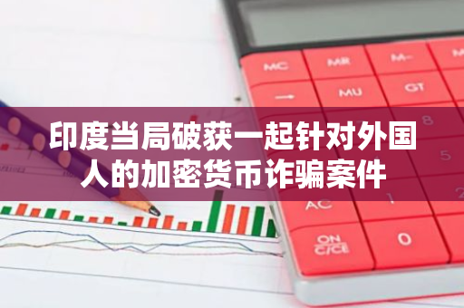 印度当局破获一起针对外国人的加密货币诈骗案件