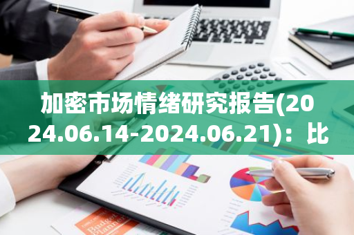 加密市场情绪研究报告(2024.06.14-2024.06.21)：比特币ETF过去5天被持续抛售