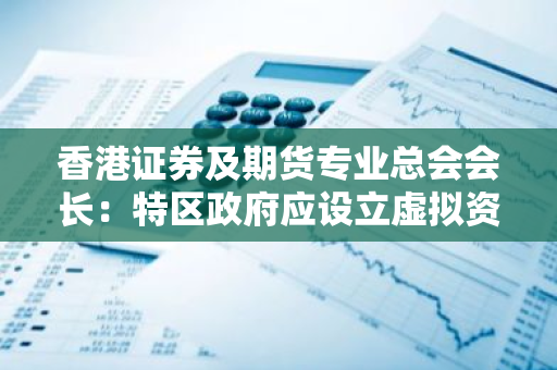 香港证券及期货专业总会会长：特区政府应设立虚拟资产监管委员会，与内地有关部门协商合作协同