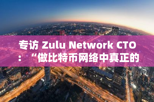 专访 Zulu Network CTO：“做比特币网络中真正的L2扩展层”