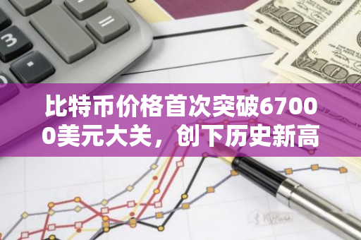 比特币价格首次突破67000美元大关，创下历史新高