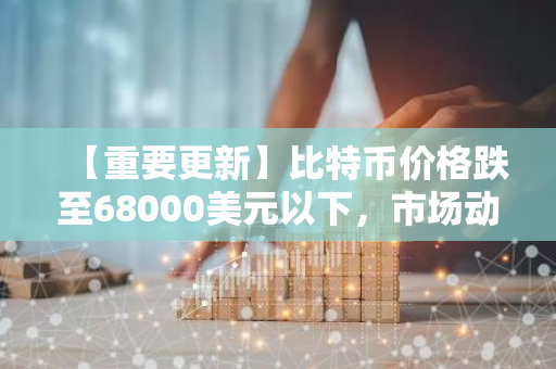 【重要更新】比特币价格跌至68000美元以下，市场动态引发关注