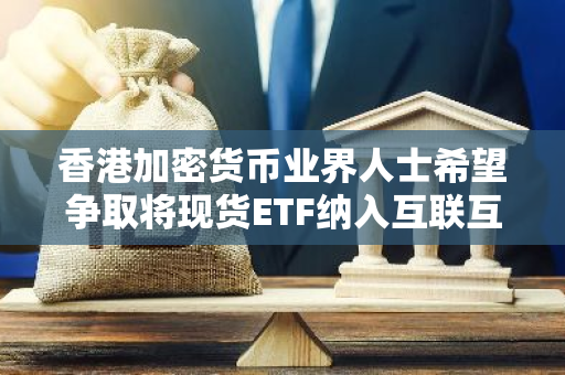 香港加密货币业界人士希望争取将现货ETF纳入互联互通，已准备发行相关衍生工具