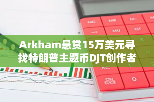 Arkham悬赏15万美元寻找特朗普主题币DJT创作者，ZachXBT已提交申请