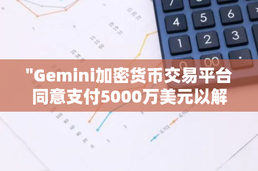 "Gemini加密货币交易平台同意支付5000万美元以解决纽约的欺诈索赔纠纷"