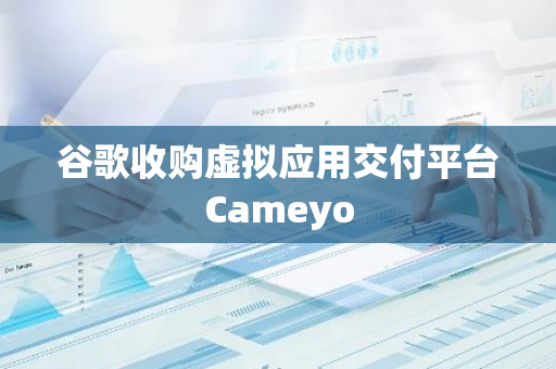 谷歌收购虚拟应用交付平台Cameyo