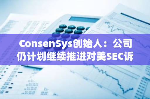 ConsenSys创始人：公司仍计划继续推进对美SEC诉讼，以争取加密法律清晰度