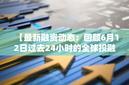 【最新融资动态：回顾6月12日过去24小时的全球投融资事件一览】