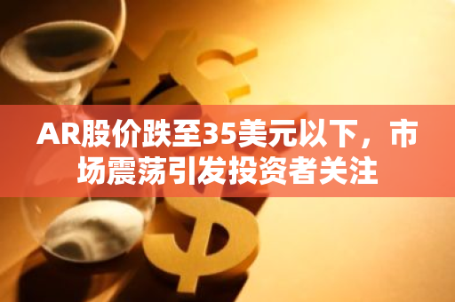 AR股价跌至35美元以下，市场震荡引发投资者关注