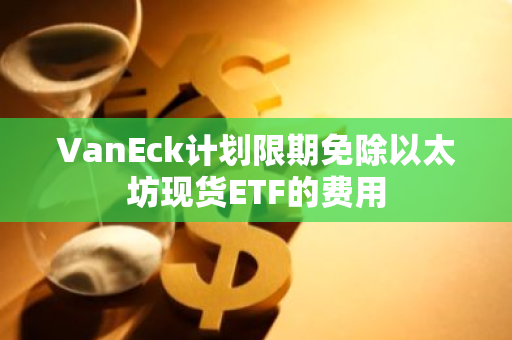 VanEck计划限期免除以太坊现货ETF的费用
