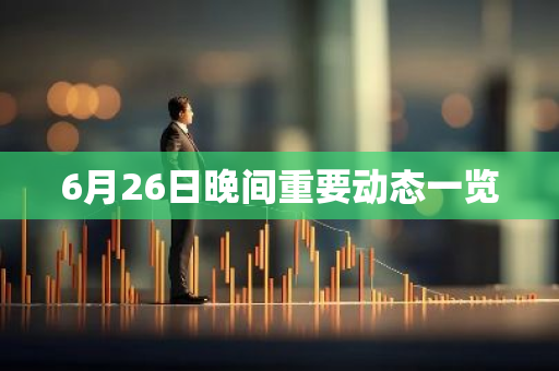 6月26日晚间重要动态一览