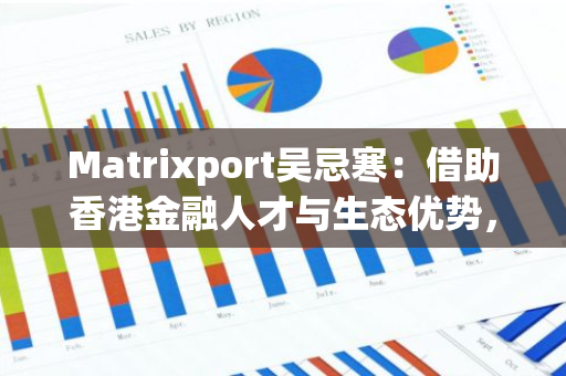Matrixport吴忌寒：借助香港金融人才与生态优势，持续扩大在港投资力度