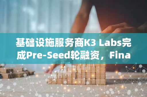 基础设施服务商K3 Labs完成Pre-Seed轮融资，Finality Capital Partners等参投