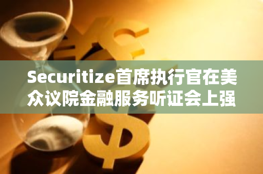 Securitize首席执行官在美众议院金融服务听证会上强烈呼吁制定更明确的数字资产监管政策