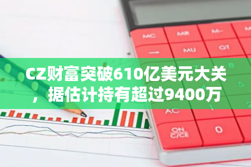 CZ财富突破610亿美元大关，据估计持有超过9400万枚BNB，实力惊人
