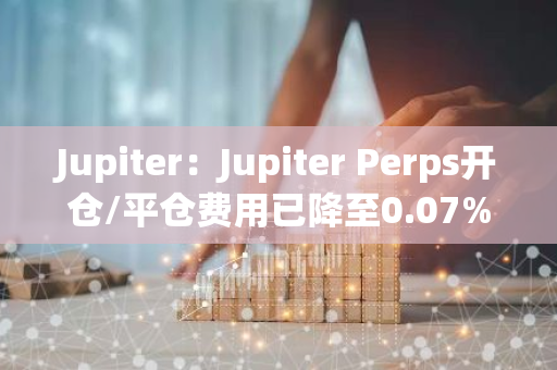 Jupiter：Jupiter Perps开仓/平仓费用已降至0.07%