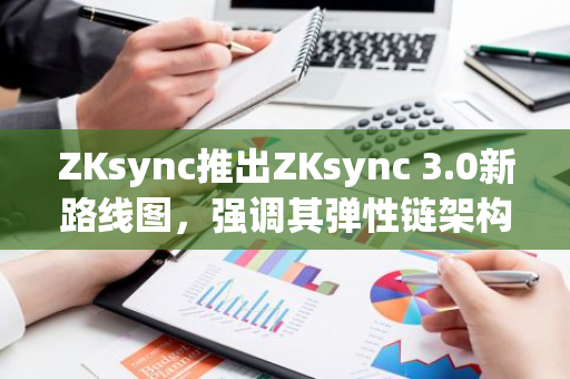ZKsync推出ZKsync 3.0新路线图，强调其弹性链架构及用户体验