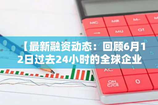 【最新融资动态：回顾6月12日过去24小时的全球企业融资概况】