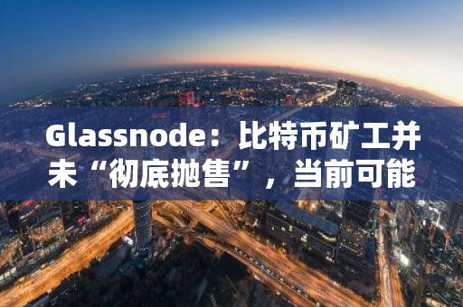 Glassnode：比特币矿工并未“彻底抛售”，当前可能处于盈亏平衡期