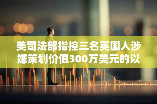 美司法部指控三名英国人涉嫌策划价值300万美元的以太坊NFT骗局