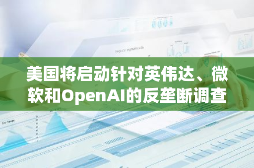 美国将启动针对英伟达、微软和OpenAI的反垄断调查，以审查其市场影响力和竞争行为