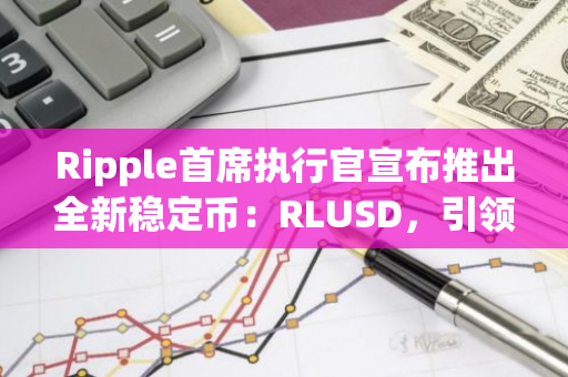 Ripple首席执行官宣布推出全新稳定币：RLUSD，引领加密货币市场迈向新纪元